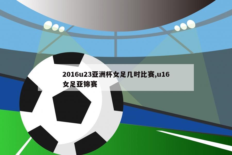 2016u23亚洲杯女足几时比赛,u16女足亚锦赛